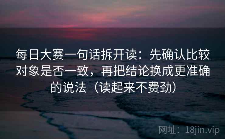 每日大赛一句话拆开读:先确认比较对象是否一致,再把结论换成更准确的说法(读起来不费劲) 每日大赛一句话拆开读:先确认比较对象是否一致,再把结论换成更准确的说法(读起来不费劲)