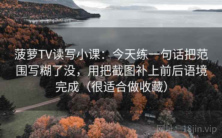 菠萝TV读写小课：今天练一句话把范围写糊了没，用把截图补上前后语境完成（很适合做收藏）
